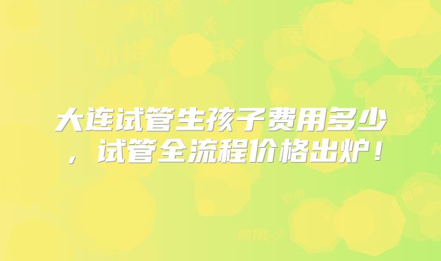 大连试管生孩子费用多少，试管全流程价格出炉！