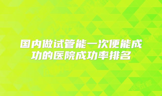 国内做试管能一次便能成功的医院成功率排名