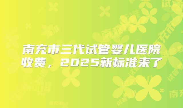 南充市三代试管婴儿医院收费，2025新标准来了
