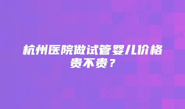 杭州医院做试管婴儿价格贵不贵？