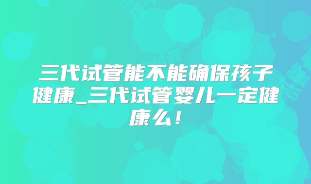 三代试管能不能确保孩子健康_三代试管婴儿一定健康么！
