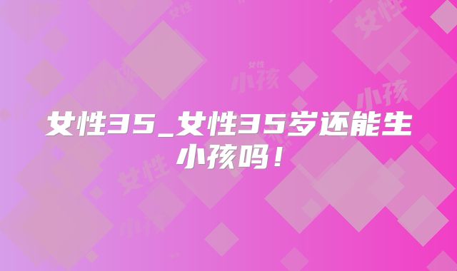 女性35_女性35岁还能生小孩吗!