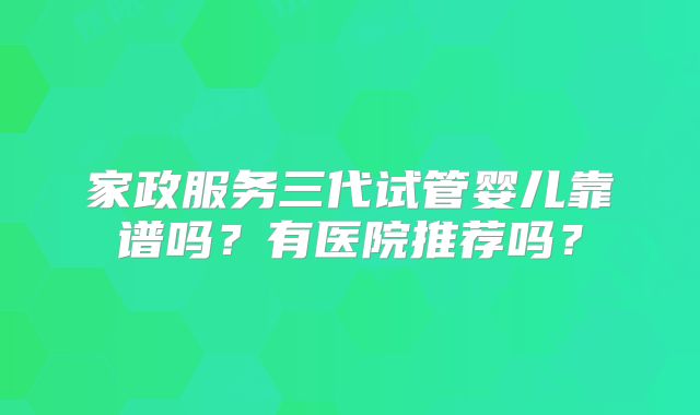 家政服务三代试管婴儿靠谱吗？有医院推荐吗？