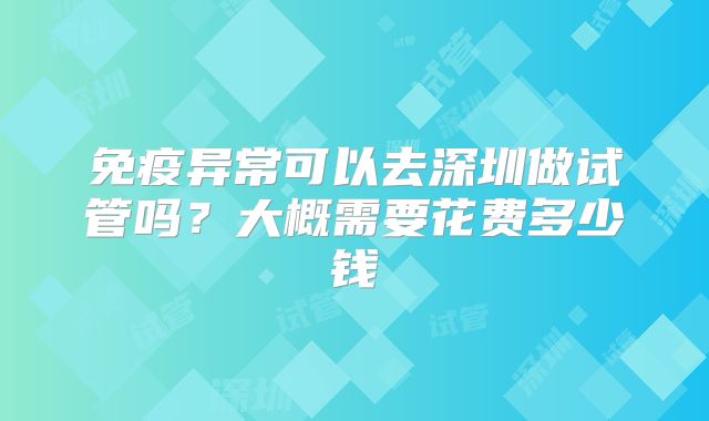 免疫异常可以去深圳做试管吗?大概需要花费多少钱