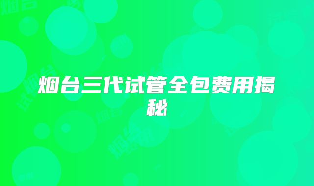 烟台三代试管全包费用揭秘