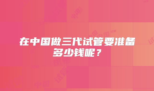 在中国做三代试管要准备多少钱呢?