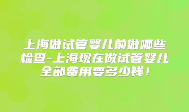 上海做试管婴儿前做哪些检查-上海现在做试管婴儿全部费用要多少钱！