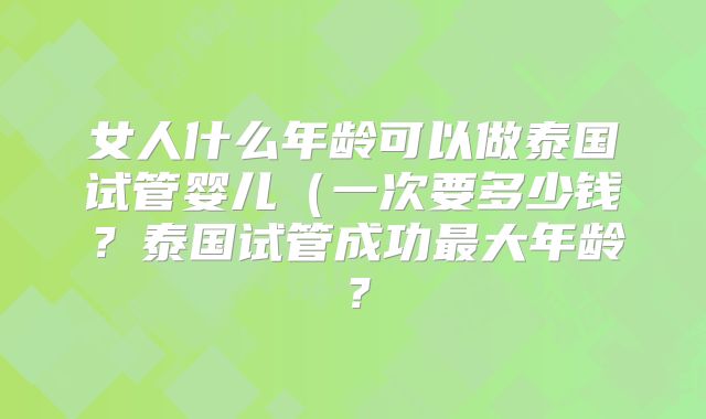 女人什么年龄可以做泰国试管婴儿（一次要多少钱？泰国试管成功最大年龄？