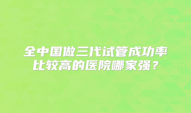 全中国做三代试管成功率比较高的医院哪家强？