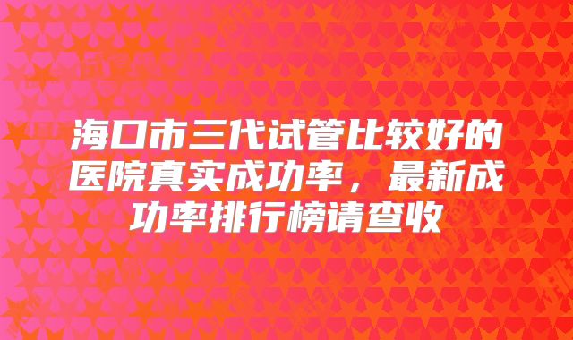 海口市三代试管比较好的医院真实成功率,最新成功率排行榜请查收