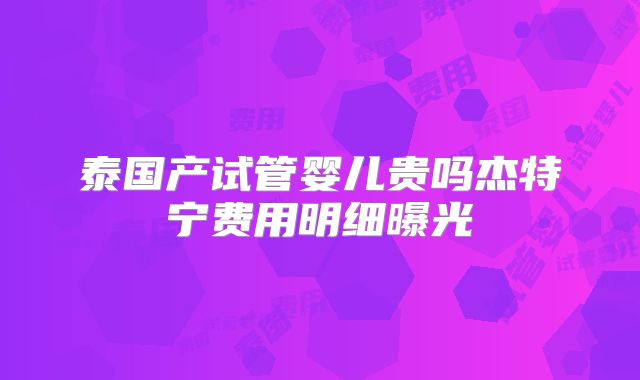 泰国产试管婴儿贵吗杰特宁费用明细曝光