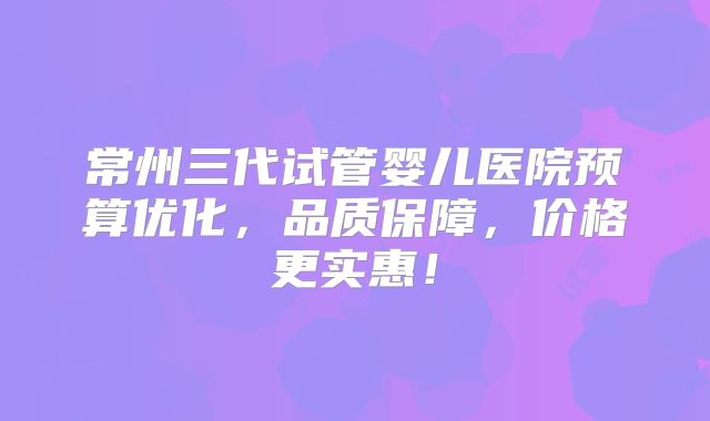常州三代试管婴儿医院预算优化，品质保障，价格更实惠！