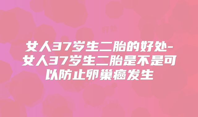 女人37岁生二胎的好处-女人37岁生二胎是不是可以防止卵巢癌发生