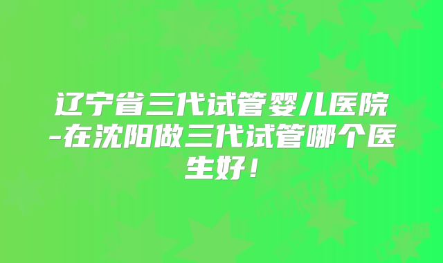 辽宁省三代试管婴儿医院-在沈阳做三代试管哪个医生好!