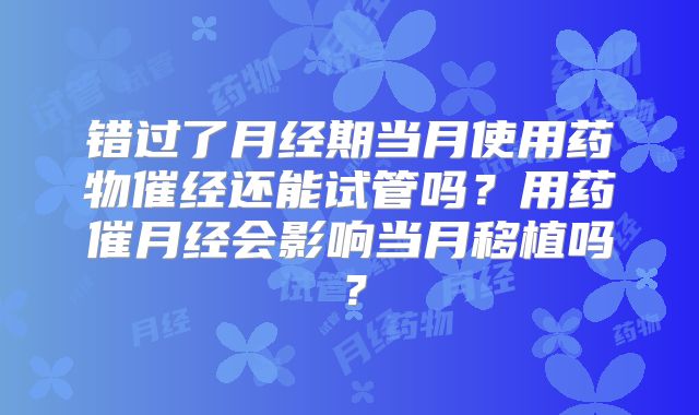 错过了月经期当月使用药物催经还能试管吗?用药催月经会影响当月移植吗?