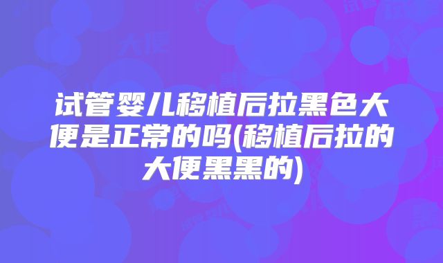 试管婴儿移植后拉黑色大便是正常的吗(移植后拉的大便黑黑的)