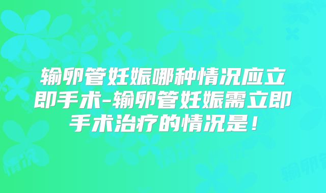 输卵管妊娠哪种情况应立即手术-输卵管妊娠需立即手术治疗的情况是!