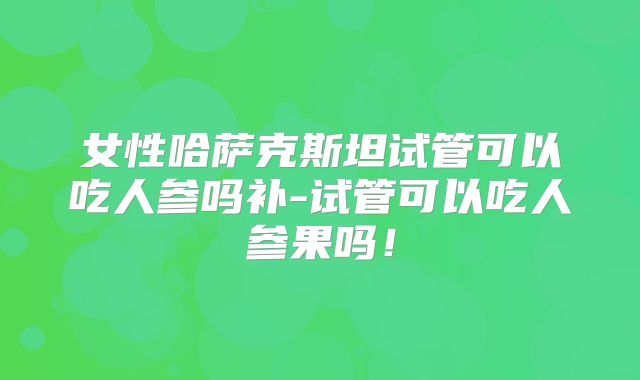女性哈萨克斯坦试管可以吃人参吗补-试管可以吃人参果吗！