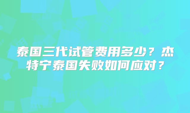 泰国三代试管费用多少?杰特宁泰国失败如何应对?