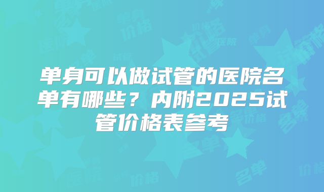 单身可以做试管的医院名单有哪些？内附2025试管价格表参考