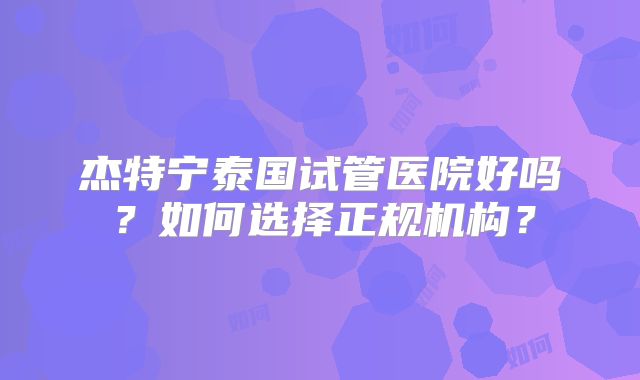 杰特宁泰国试管医院好吗？如何选择正规机构？