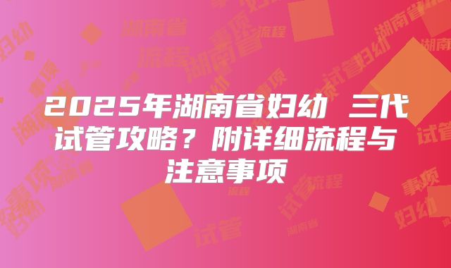 2025年湖南省妇幼 三代试管攻略？附详细流程与注意事项