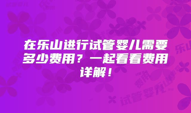 在乐山进行试管婴儿需要多少费用?一起看看费用详解!