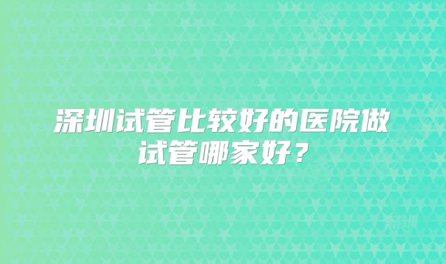 深圳试管比较好的医院做试管哪家好？
