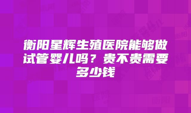 衡阳星辉生殖医院能够做试管婴儿吗？贵不贵需要多少钱