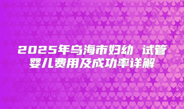 2025年乌海市妇幼 试管婴儿费用及成功率详解