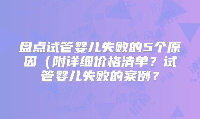 盘点试管婴儿失败的5个原因（附详细价格清单？试管婴儿失败的案例？