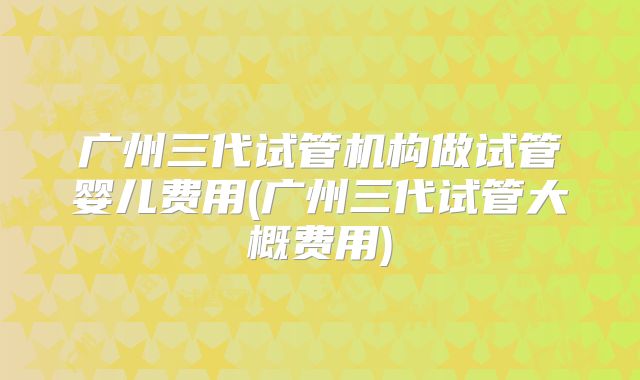 广州三代试管机构做试管婴儿费用(广州三代试管大概费用)