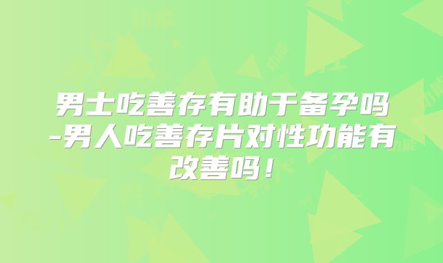 男士吃善存有助于备孕吗-男人吃善存片对性功能有改善吗!