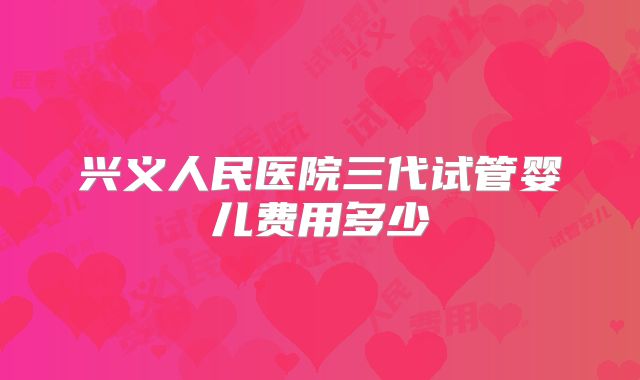 兴义人民医院三代试管婴儿费用多少