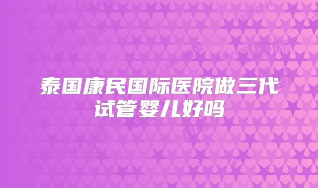泰国康民国际医院做三代试管婴儿好吗