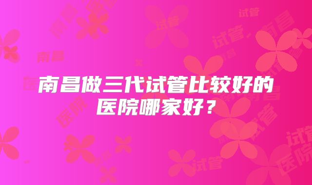 南昌做三代试管比较好的医院哪家好？