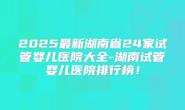 2025最新湖南省24家试管婴儿医院大全-湖南试管婴儿医院排行榜！