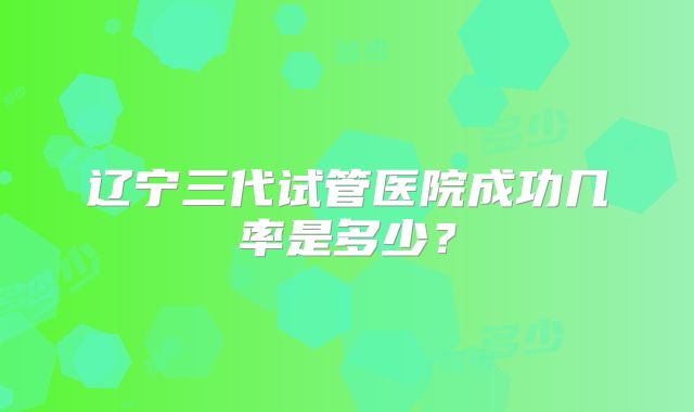 辽宁三代试管医院成功几率是多少?