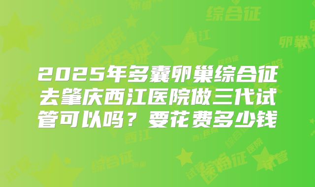 2025年多囊卵巢综合征去肇庆西江医院做三代试管可以吗?要花费多少钱