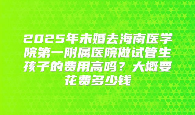 2025年未婚去海南医学院第一附属医院做试管生孩子的费用高吗？大概要花费多少钱