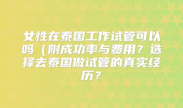 女性在泰国工作试管可以吗（附成功率与费用？选择去泰国做试管的真实经历？