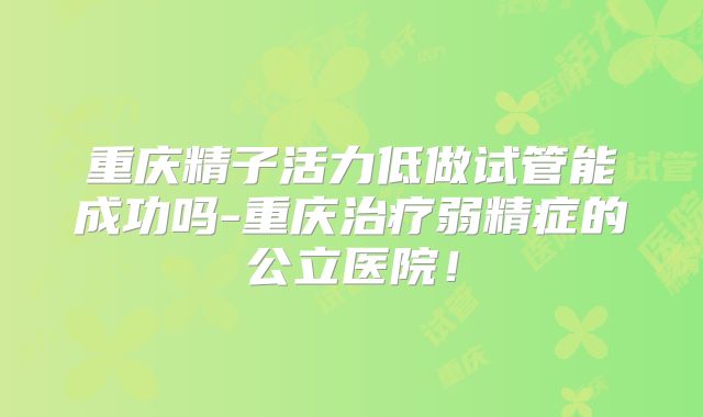 重庆精子活力低做试管能成功吗-重庆治疗弱精症的公立医院！