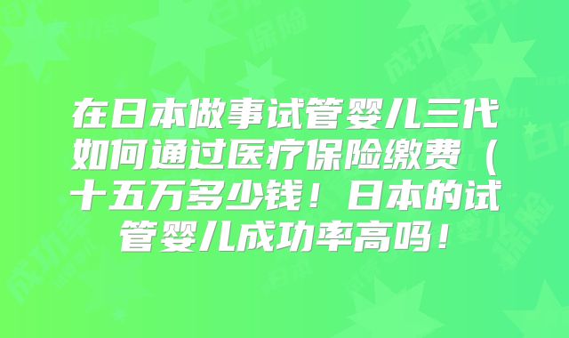 在日本做事试管婴儿三代如何通过医疗保险缴费(十五万多少钱!日本的试管婴儿成功率高吗!