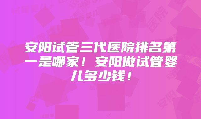 安阳试管三代医院排名第一是哪家!安阳做试管婴儿多少钱!