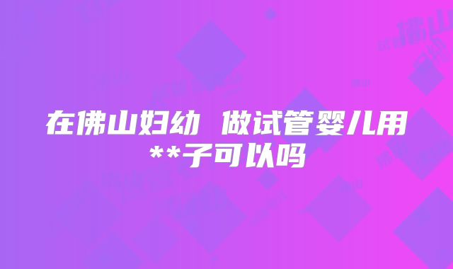 在佛山妇幼 做试管婴儿用**子可以吗