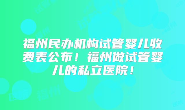 福州民办机构试管婴儿收费表公布！福州做试管婴儿的私立医院！