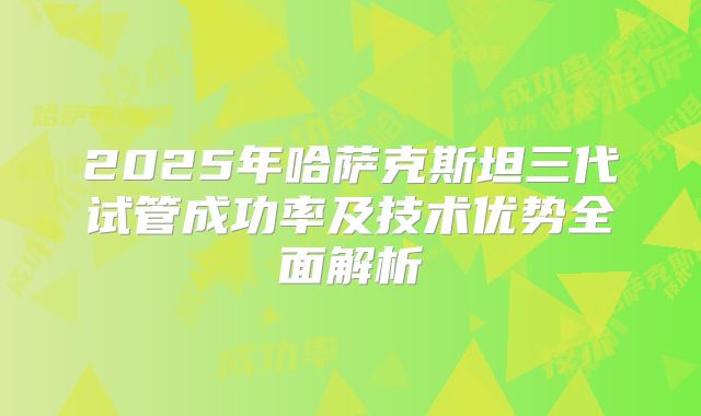 2025年哈萨克斯坦三代试管成功率及技术优势全面解析