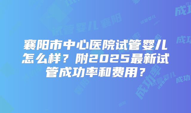 襄阳市中心医院试管婴儿怎么样?附2025最新试管成功率和费用?