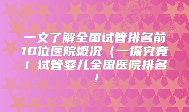 一文了解全国试管排名前10位医院概况（一探究竟！试管婴儿全国医院排名！