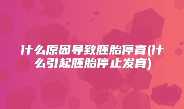 什么原因导致胚胎停育(什么引起胚胎停止发育)